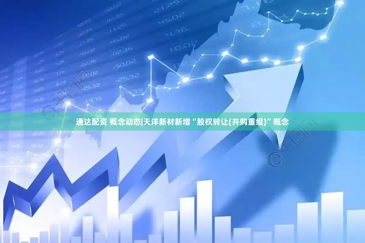 通达配资 概念动态|天洋新材新增“股权转让(并购重组)”概念