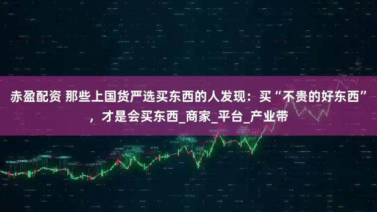 赤盈配资 那些上国货严选买东西的人发现：买“不贵的好东西”，才是会买东西_商家_平台_产业带