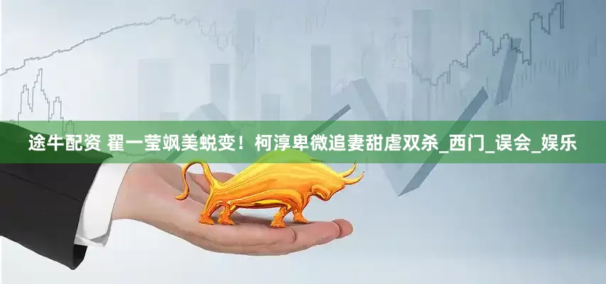 途牛配资 翟一莹飒美蜕变！柯淳卑微追妻甜虐双杀_西门_误会_娱乐