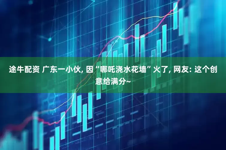 途牛配资 广东一小伙, 因“哪吒浇水花墙”火了, 网友: 这个创意给满分~