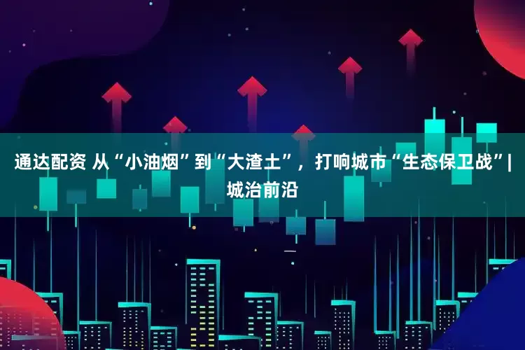 通达配资 从“小油烟”到“大渣土”，打响城市“生态保卫战”|城治前沿