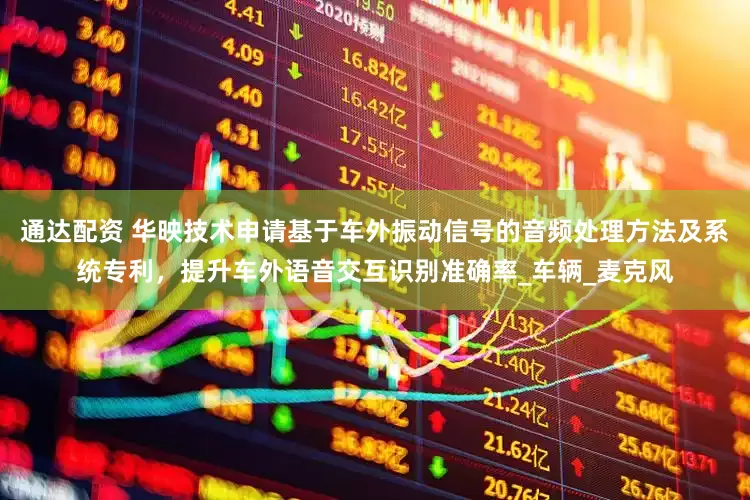 通达配资 华映技术申请基于车外振动信号的音频处理方法及系统专利，提升车外语音交互识别准确率_车辆_麦克风