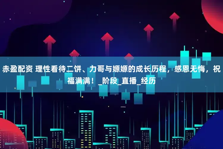 赤盈配资 理性看待二饼、力哥与嫄嫄的成长历程，感恩无悔，祝福满满！_阶段_直播_经历