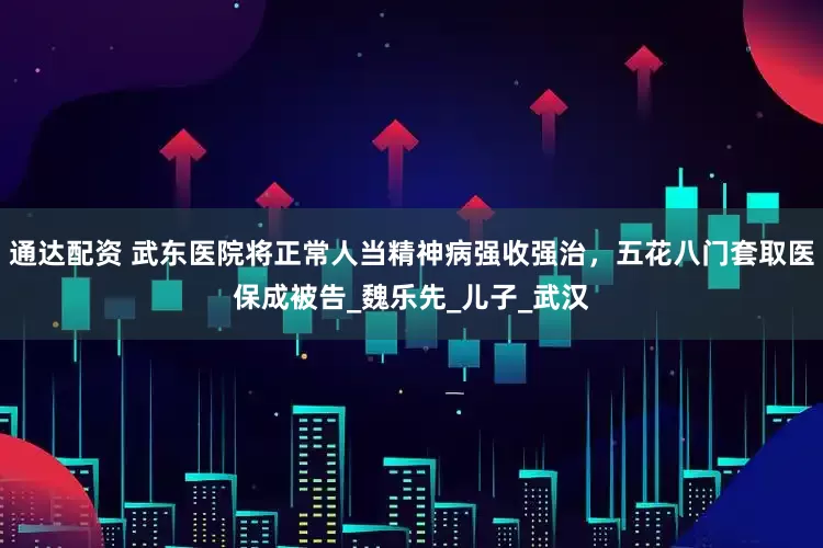 通达配资 武东医院将正常人当精神病强收强治，五花八门套取医保成被告_魏乐先_儿子_武汉