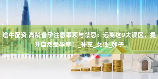途牛配资 高龄备孕注意事项与禁忌：远离这9大误区，提升自然受孕率！_补充_女性_卵子