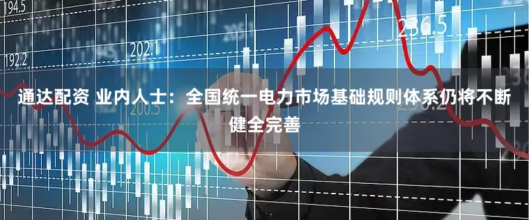 通达配资 业内人士：全国统一电力市场基础规则体系仍将不断健全完善