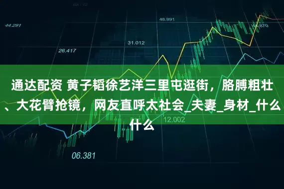 通达配资 黄子韬徐艺洋三里屯逛街，胳膊粗壮、大花臂抢镜，网友直呼太社会_夫妻_身材_什么