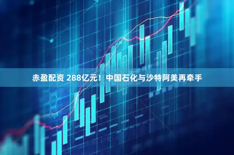 赤盈配资 288亿元！中国石化与沙特阿美再牵手