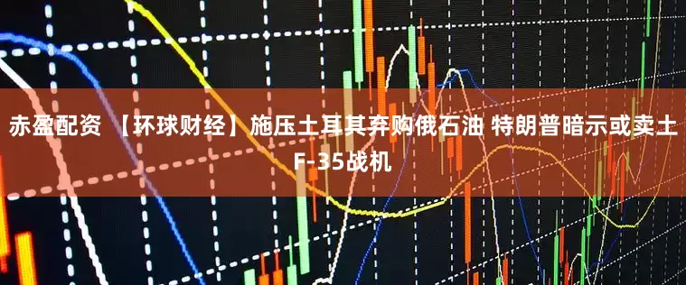 赤盈配资 【环球财经】施压土耳其弃购俄石油 特朗普暗示或卖土F-35战机