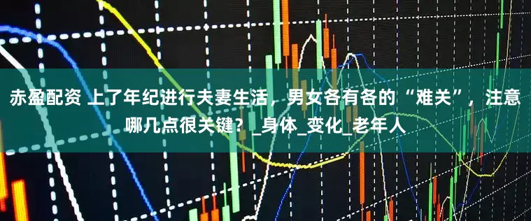 赤盈配资 上了年纪进行夫妻生活,男女各有各的 “难关”,注意哪几点很关键?_身体_变化_老年人