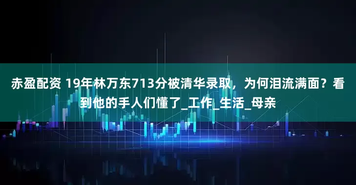 赤盈配资 19年林万东713分被清华录取，为何泪流满面？看到他的手人们懂了_工作_生活_母亲