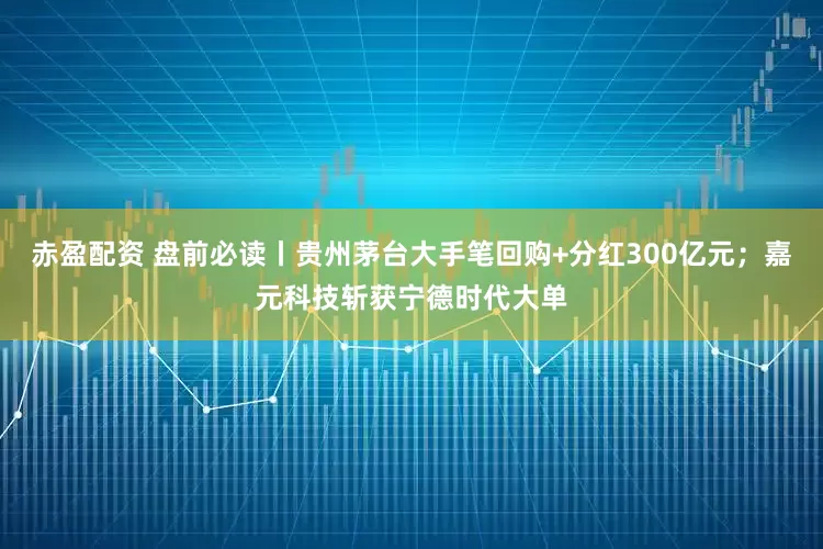 赤盈配资 盘前必读丨贵州茅台大手笔回购+分红300亿元；嘉元科技斩获宁德时代大单